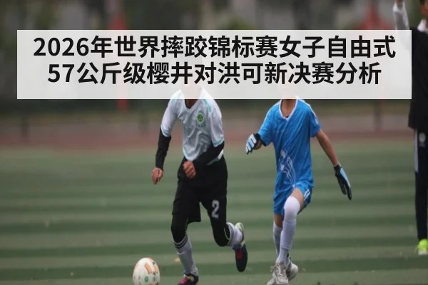 2026年世界摔跤锦标赛女子自由式57公斤级樱井对洪可新决赛分析 - dafabet